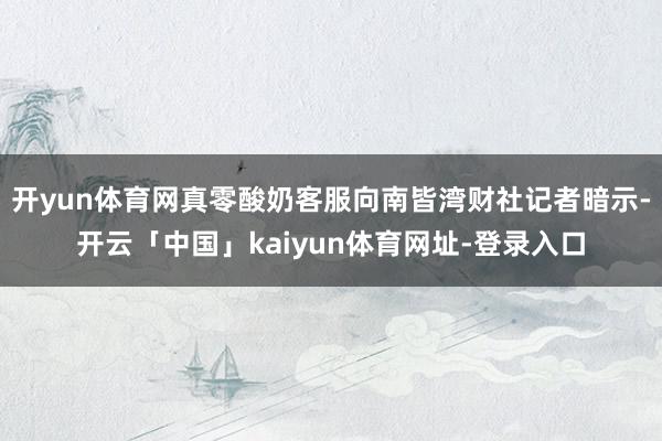 开yun体育网真零酸奶客服向南皆湾财社记者暗示-开云「中国」kaiyun体育网址-登录入口