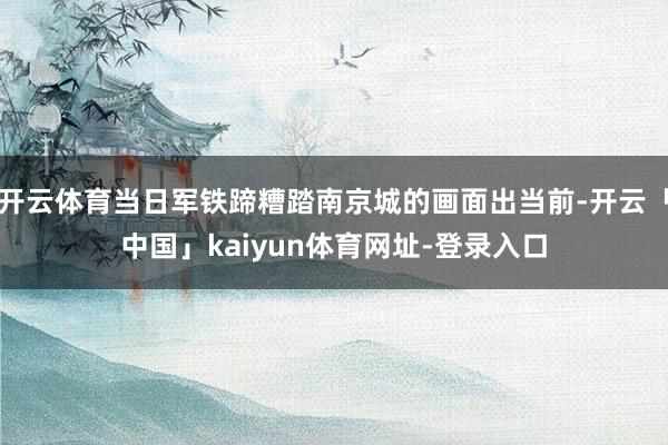 开云体育当日军铁蹄糟踏南京城的画面出当前-开云「中国」kaiyun体育网址-登录入口