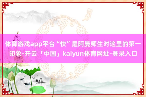 体育游戏app平台　　“快”是阿曼师生对这里的第一印象-开云「中国」kaiyun体育网址-登录入口