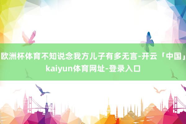 欧洲杯体育不知说念我方儿子有多无言-开云「中国」kaiyun体育网址-登录入口