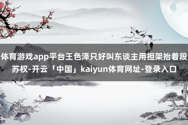 体育游戏app平台王色泽只好叫东谈主用担架抬着段苏权-开云「中国」kaiyun体育网址-登录入口