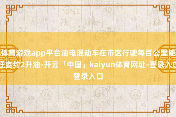 体育游戏app平台油电混动车在市区行驶每百公里能狂妄约2升油-开云「中国」kaiyun体育网址-登录入口