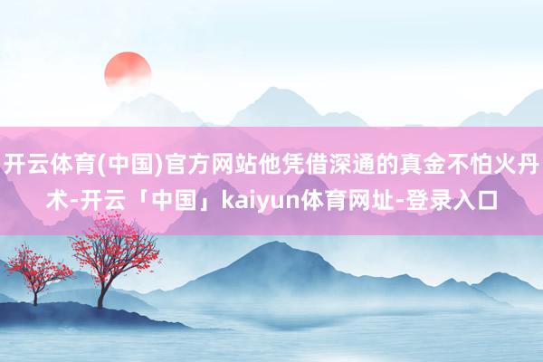 开云体育(中国)官方网站他凭借深通的真金不怕火丹术-开云「中国」kaiyun体育网址-登录入口