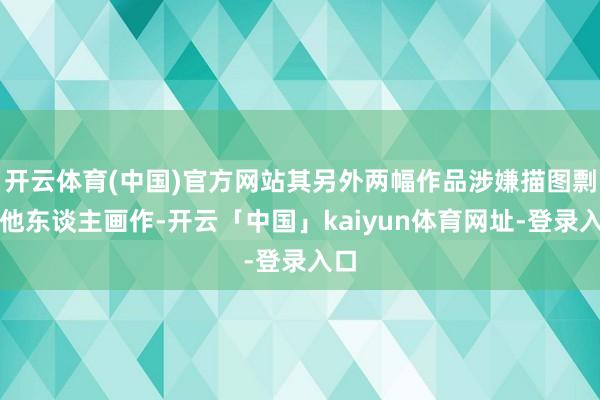 开云体育(中国)官方网站其另外两幅作品涉嫌描图剽窃他东谈主画作-开云「中国」kaiyun体育网址-登录入口