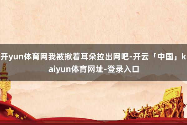 开yun体育网我被揪着耳朵拉出网吧-开云「中国」kaiyun体育网址-登录入口