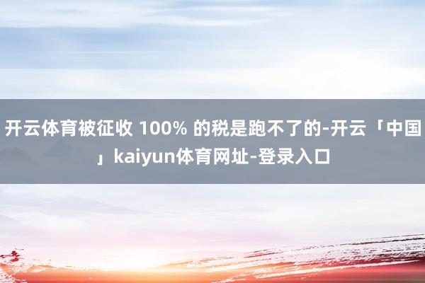 开云体育被征收 100% 的税是跑不了的-开云「中国」kaiyun体育网址-登录入口