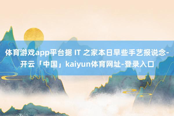 体育游戏app平台据 IT 之家本日早些手艺报说念-开云「中国」kaiyun体育网址-登录入口