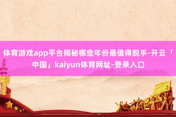 体育游戏app平台揭秘哪些年份最值得脱手-开云「中国」kaiyun体育网址-登录入口