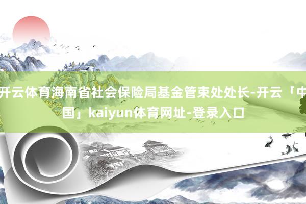 开云体育海南省社会保险局基金管束处处长-开云「中国」kaiyun体育网址-登录入口