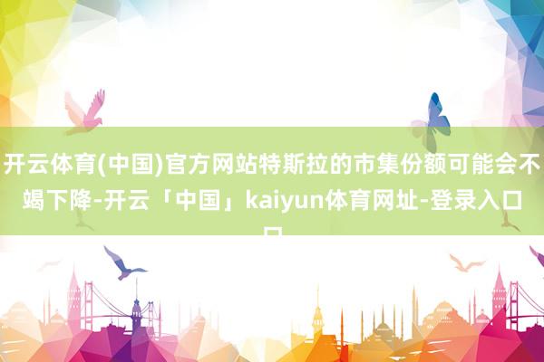 开云体育(中国)官方网站特斯拉的市集份额可能会不竭下降-开云「中国」kaiyun体育网址-登录入口