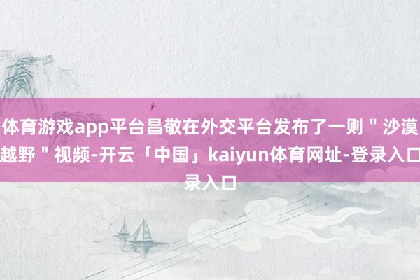 体育游戏app平台昌敬在外交平台发布了一则＂沙漠越野＂视频-开云「中国」kaiyun体育网址-登录入口