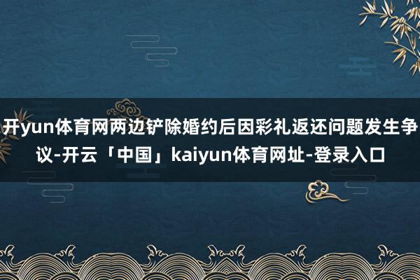开yun体育网两边铲除婚约后因彩礼返还问题发生争议-开云「中国」kaiyun体育网址-登录入口