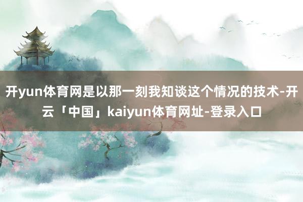 开yun体育网是以那一刻我知谈这个情况的技术-开云「中国」kaiyun体育网址-登录入口
