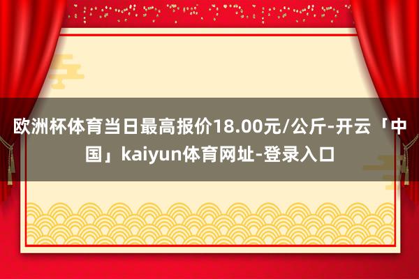 欧洲杯体育当日最高报价18.00元/公斤-开云「中国」kaiyun体育网址-登录入口