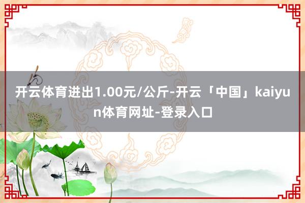 开云体育进出1.00元/公斤-开云「中国」kaiyun体育网址-登录入口