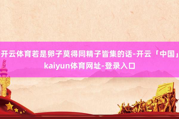 开云体育若是卵子莫得同精子皆集的话-开云「中国」kaiyun体育网址-登录入口