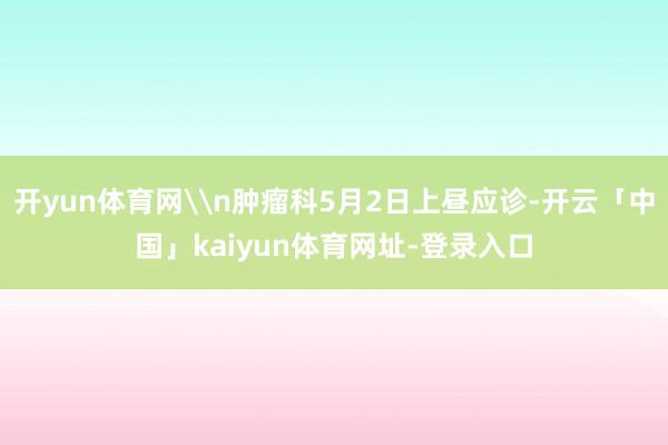开yun体育网\n肿瘤科5月2日上昼应诊-开云「中国」kaiyun体育网址-登录入口