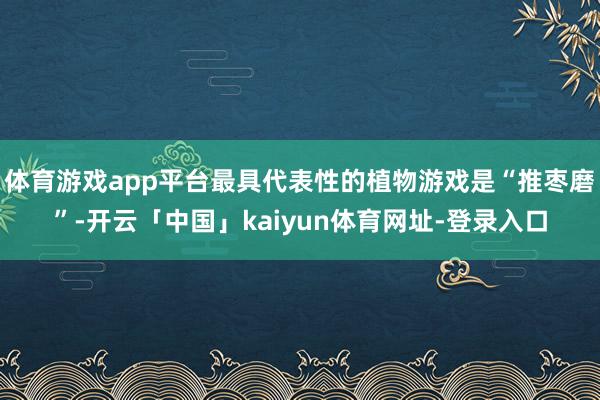 体育游戏app平台最具代表性的植物游戏是“推枣磨”-开云「中国」kaiyun体育网址-登录入口