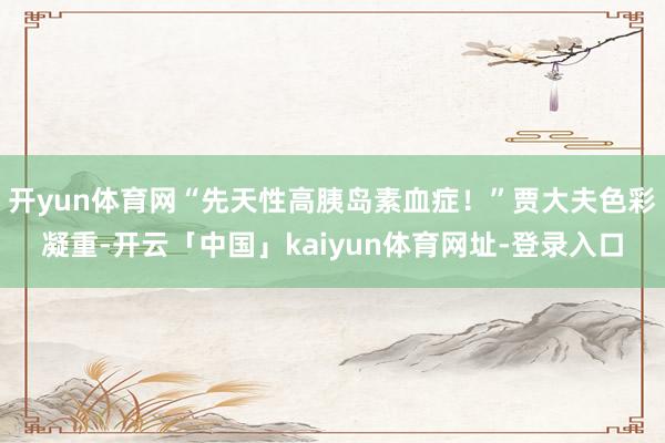 开yun体育网“先天性高胰岛素血症!”贾大夫色彩凝重-开云「中国」kaiyun体育网址-登录入口