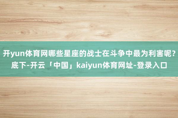 开yun体育网哪些星座的战士在斗争中最为利害呢?底下-开云「中国」kaiyun体育网址-登录入口