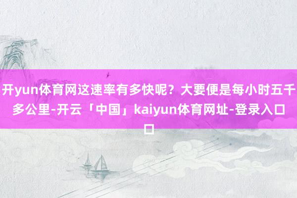 开yun体育网这速率有多快呢?大要便是每小时五千多公里-开云「中国」kaiyun体育网址-登录入口