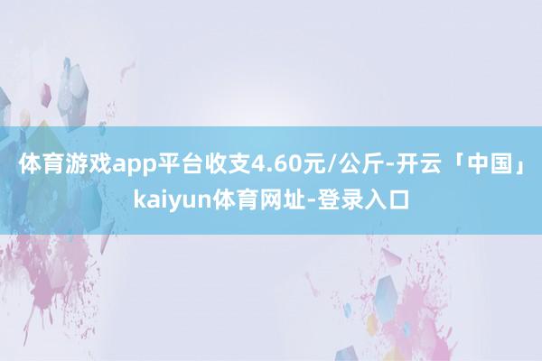 体育游戏app平台收支4.60元/公斤-开云「中国」kaiyun体育网址-登录入口
