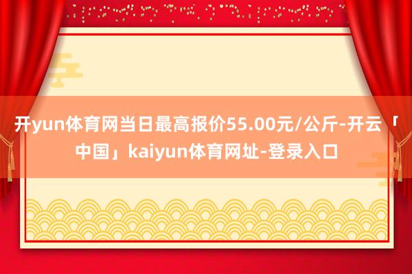 开yun体育网当日最高报价55.00元/公斤-开云「中国」kaiyun体育网址-登录入口