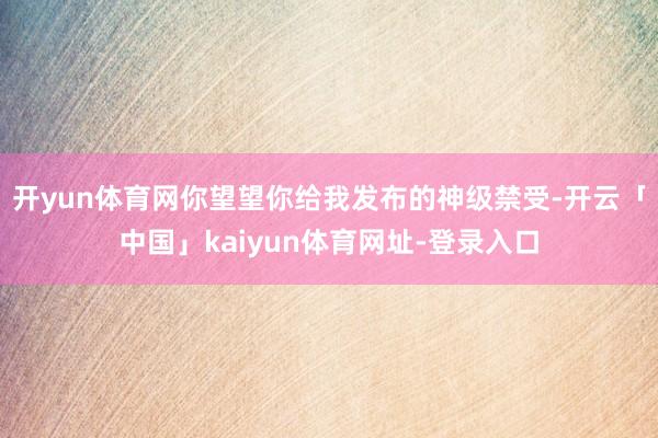 开yun体育网你望望你给我发布的神级禁受-开云「中国」kaiyun体育网址-登录入口
