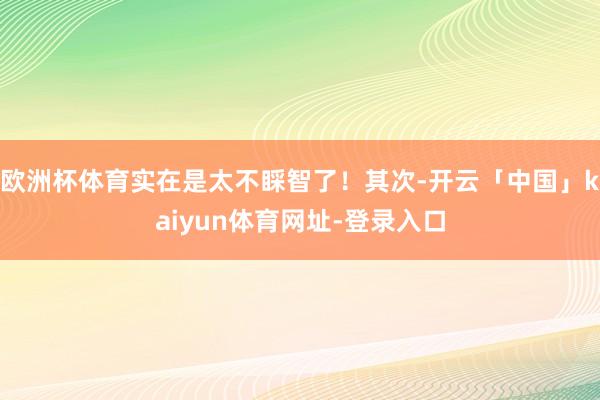欧洲杯体育实在是太不睬智了！其次-开云「中国」kaiyun体育网址-登录入口