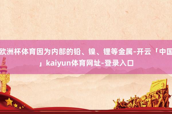 欧洲杯体育因为内部的铅、镍、锂等金属-开云「中国」kaiyun体育网址-登录入口