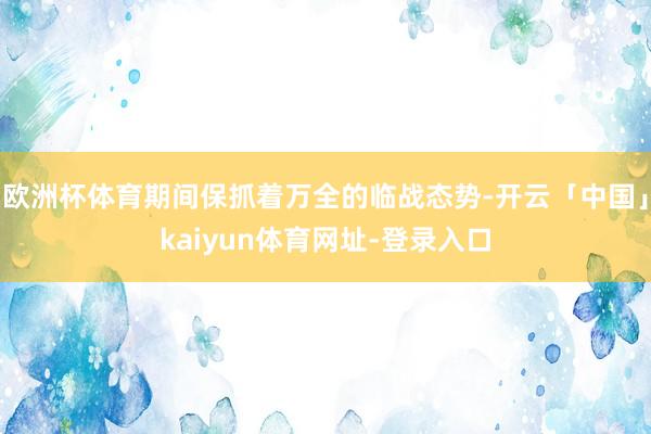 欧洲杯体育期间保抓着万全的临战态势-开云「中国」kaiyun体育网址-登录入口