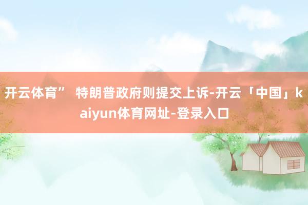开云体育”  特朗普政府则提交上诉-开云「中国」kaiyun体育网址-登录入口