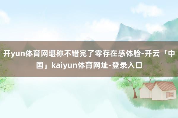 开yun体育网堪称不错完了零存在感体验-开云「中国」kaiyun体育网址-登录入口
