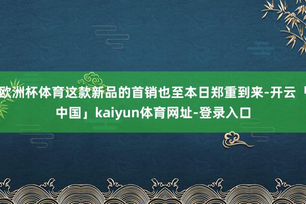 欧洲杯体育这款新品的首销也至本日郑重到来-开云「中国」kaiyun体育网址-登录入口