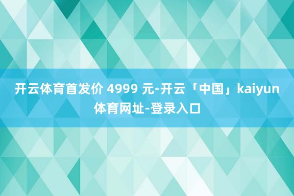 开云体育首发价 4999 元-开云「中国」kaiyun体育网址-登录入口