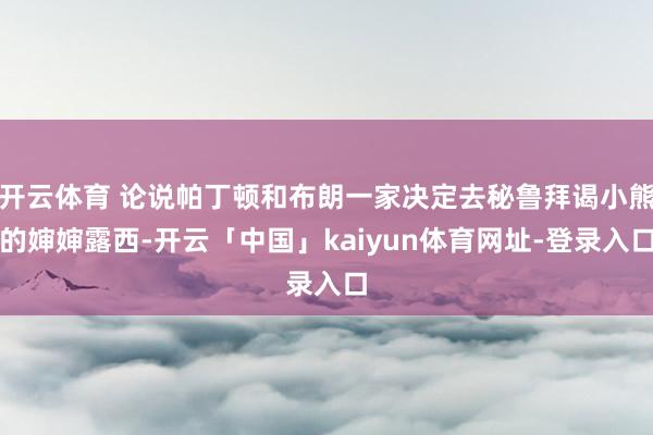 开云体育 论说帕丁顿和布朗一家决定去秘鲁拜谒小熊的婶婶露西-开云「中国」kaiyun体育网址-登录入口