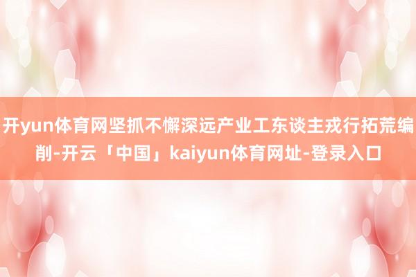 开yun体育网坚抓不懈深远产业工东谈主戎行拓荒编削-开云「中国」kaiyun体育网址-登录入口