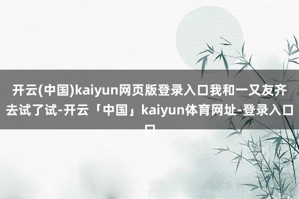 开云(中国)kaiyun网页版登录入口我和一又友齐去试了试-开云「中国」kaiyun体育网址-登录入口