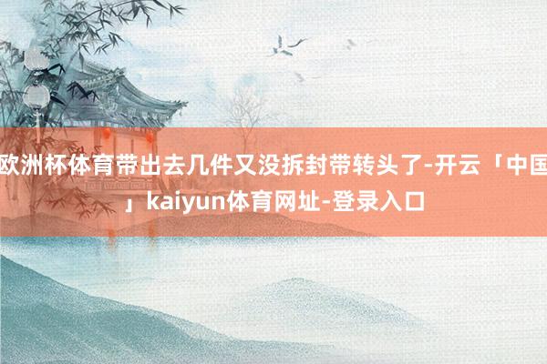 欧洲杯体育带出去几件又没拆封带转头了-开云「中国」kaiyun体育网址-登录入口