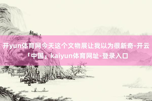 开yun体育网今天这个文物展让我以为很新奇-开云「中国」kaiyun体育网址-登录入口