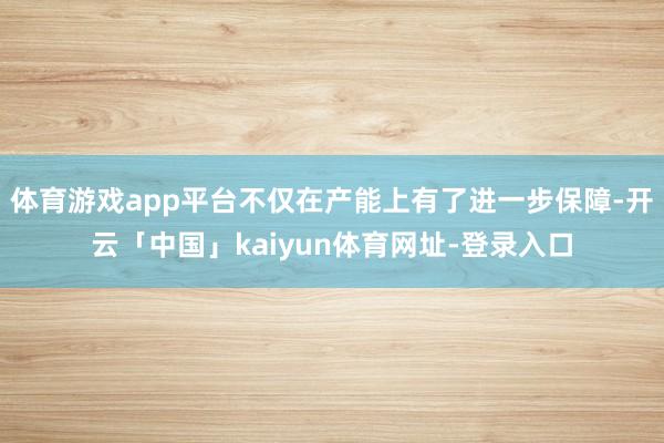 体育游戏app平台不仅在产能上有了进一步保障-开云「中国」kaiyun体育网址-登录入口