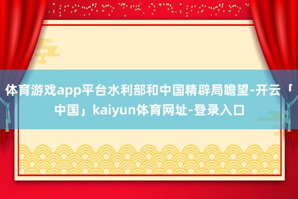 体育游戏app平台水利部和中国精辟局瞻望-开云「中国」kaiyun体育网址-登录入口
