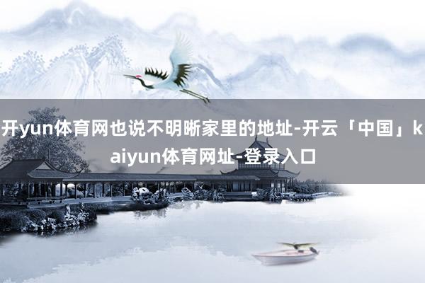 开yun体育网也说不明晰家里的地址-开云「中国」kaiyun体育网址-登录入口