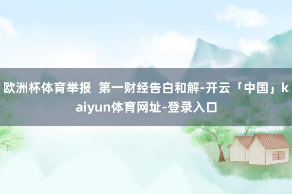 欧洲杯体育举报  第一财经告白和解-开云「中国」kaiyun体育网址-登录入口