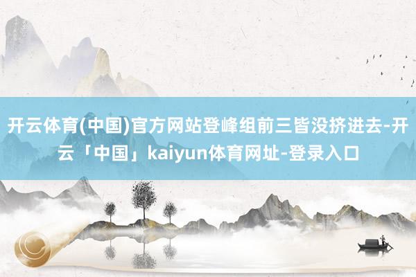 开云体育(中国)官方网站登峰组前三皆没挤进去-开云「中国」kaiyun体育网址-登录入口