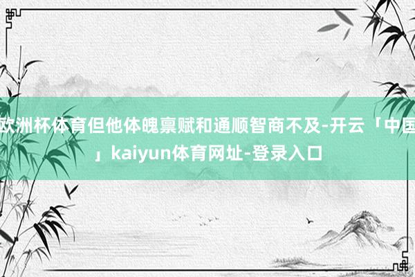 欧洲杯体育但他体魄禀赋和通顺智商不及-开云「中国」kaiyun体育网址-登录入口