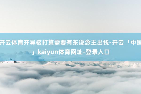开云体育开导核打算需要有东说念主出钱-开云「中国」kaiyun体育网址-登录入口