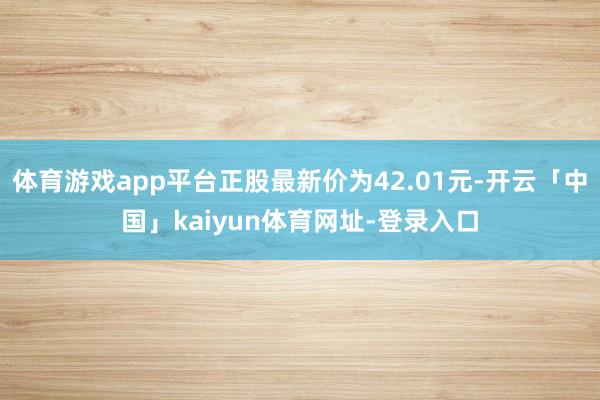 体育游戏app平台正股最新价为42.01元-开云「中国」kaiyun体育网址-登录入口