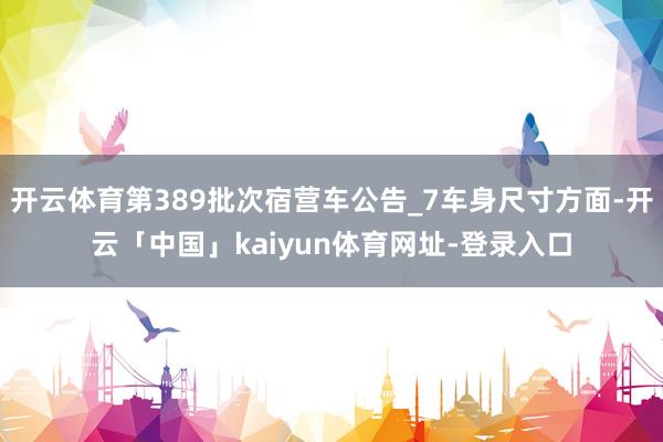 开云体育第389批次宿营车公告_7车身尺寸方面-开云「中国」kaiyun体育网址-登录入口