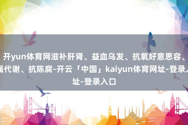 开yun体育网滋补肝肾、益血乌发、抗氧好意思容、增强代谢、抗陈腐-开云「中国」kaiyun体育网址-登录入口